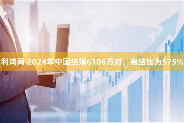 利鸿网 2024年中国结婚6106万对，离结比为575%