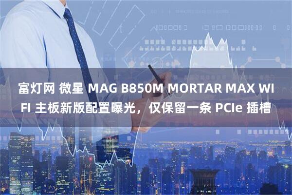 富灯网 微星 MAG B850M MORTAR MAX WIFI 主板新版配置曝光，仅保留一条 PCIe 插槽