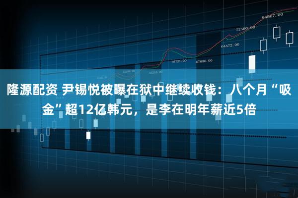 隆源配资 尹锡悦被曝在狱中继续收钱：八个月“吸金”超12亿韩元，是李在明年薪近5倍