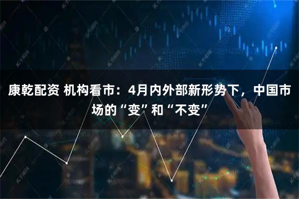 康乾配资 机构看市：4月内外部新形势下，中国市场的“变”和“不变”