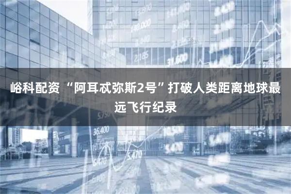 峪科配资 “阿耳忒弥斯2号”打破人类距离地球最远飞行纪录