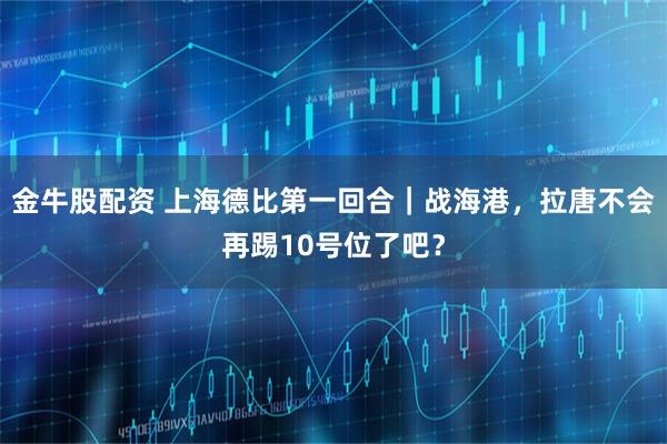 金牛股配资 上海德比第一回合｜战海港，拉唐不会再踢10号位了吧？