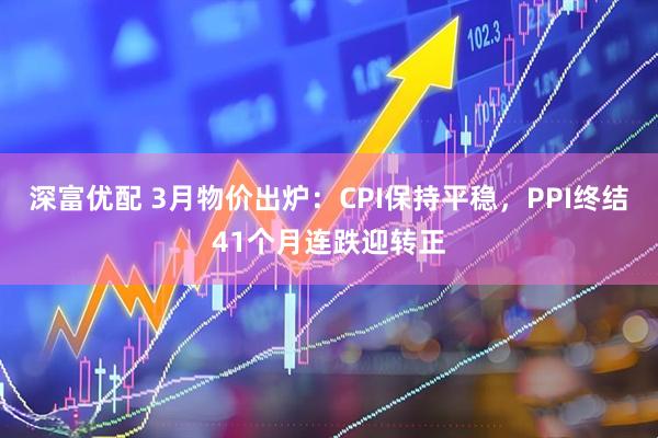 深富优配 3月物价出炉：CPI保持平稳，PPI终结41个月连跌迎转正