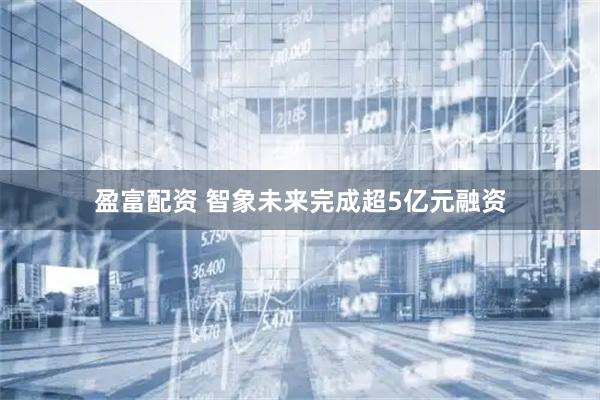 盈富配资 智象未来完成超5亿元融资